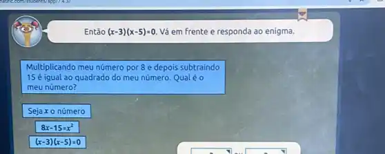 Então (x-3)(x-5)=0 Vá em frente e responda ao enigma.
Multiplicando meu número por 8 e depois subtraindo
15 é igual ao quadrado do meu número. Qual éo
meu número?
Sejax o número
8x-15=x^2
(x-3)(x-5)=0