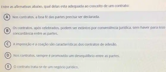 Entre as afirmativas abaixo qual delas esta adequada ao conceito de um contrato:
A Nos contratos, a boa fé das partes precisa ser declarada.
B
concordância entre as partes.
Os contratos, após celebrados, podem ser extintos por conveniência juridica, sem haver para isso
C A imposição e a coação são caracteristicas dos contratos de adesão.
D Nos contratos, sempreé promovido um desequilibrio entre as partes.
E O contrato trata-se de um negócio jurídico.