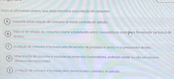 Entre as afirmativas abaixo qual delas identifica uma relação de consumo:
A Somente existe relação de consumo se existir contrato de adesão.
B Trata-se de relação de consumo o liame estabelecido entre consumidores contrallym fornecedor na busca de
C A relação de consumoé formada pelo fornecedor de produtos e serviço e o consumidor destes.
D
denominado consumidor.
Uma relação de consumo é estabelecida entre dols fornecedores, podendo existir ou não um terceiro
E A relação de consumoé formada pelos denominados contratos de adesão.