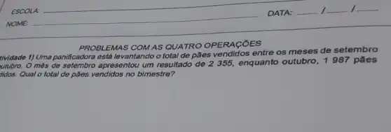 ESCOLA:
NOME:
PROBLEMAS COM AS QUATRO OPERACOES
t/vidade 1) Uma panificadora está levantando o total de pães vendidos entre os meses de setembro
utubro. O mês de setembro apresentou um resultado de 2355, enquanto outubro, 1987 pães
didos. Qual o total de pães vendidos no bimestre?
DATA: