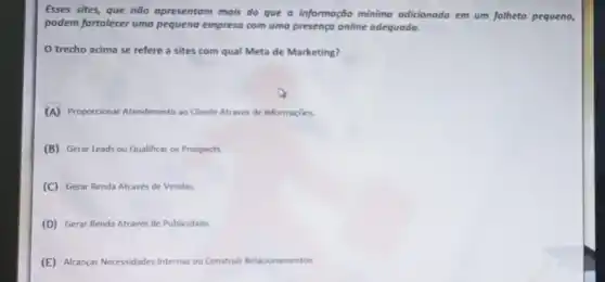 Esses sites, que não opresentom mois do que a informação mínimo odicionodo em um folheto pequeno,
podem fortalecer uma pequena empreso com uma presenço online adequado.
trecho acima se refere a sites com qual Meta de Marketing?
(A) Propordionar Atendimento ao Cliente Através de Informaçbes.
(B) Gerar Leads ou Qualificar os Prospects
(C) Gerar Renda Através de Vendas
(D) Gerar Renda Através de Publicidade.
(E) Alcançar Neressidades Internas ou Construir Relacionamentos.