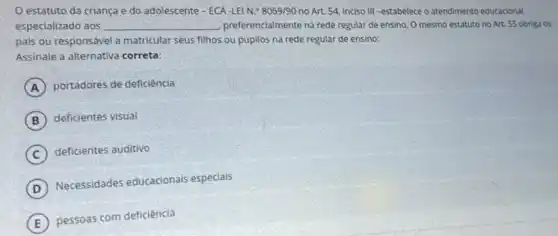 estatuto da criança e do adolescente - ECA-LEIN 8069/90 no Art 54, inciso III -estabelece o atendimento educacional
especializado aos __ preferencialmente na rede regular de ensino, 0 mesmo estatuto no Art 55 obriga os
pais ou responsável a matricular seus filhos ou pupilos na rede regular de ensino:
A portadores de deficiência
B deficientes visual
C deficientes auditivo
D
Necessidades educacionais especiais
E
pessoas com deficiência