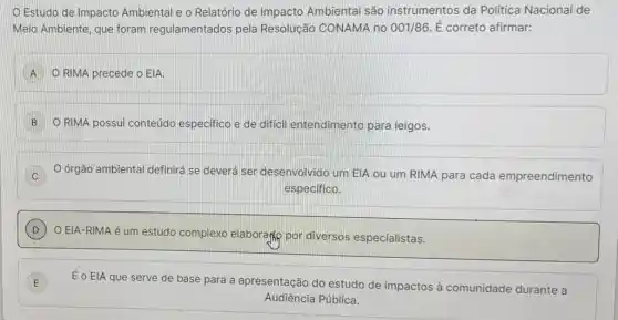 Estudo de Impacto Ambiental e o Relatório de Impacto Ambiental são instrumentos da Política Nacional de
Meio Ambiente, que foram regulamentados pela Resolução CONAMA no 001/86. É correto afirmar:
A O RIMA precede o EIA.
B ORIMA possui conteúdo especifico e de difficil entendimento para leigos.
D O órgão ambiental definirá se deverá ser desenvolvido um EIA ou um RIMA para cada empreendimento
especifico.
D )
EIA-RIMA é um estudo complexo elaboragly por diversos especialistas.
E ) É o ElA que serve de base para a apresentação do estudo de impactos à comunidade durante a
Audiência Pública.