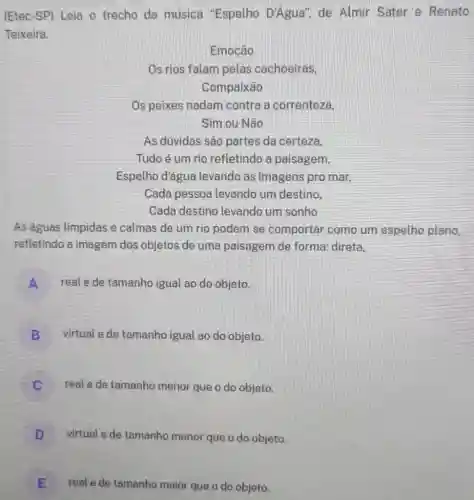 (Etec-SP) Leia o trecho da música "Espelho D'Agua'de Almir Sater e Renato
Teixeira.
Emoção
Os rios falam pelas cachoeiras.
Compaixão
Os peixes nadam contra a correnteza,
Sim ou Não
As dúvidas sâo partes da certeza,
Tudo é um rio refletindo a paisagem,
Espelho d'água levando as imagens pro mar,
Cada pessoa levando um destino.
Cada destino levando um sonho
As águas límpidas e calmas de um rio podem se comportar como um espelho plano,
refletindo a imagem dos objetos de uma paisagem de forma:direta.
A real e de tamanho igual ao do objeto.
B virtual e de tamanho igual ao do objeto.
real e de tamanho menor que o do objeto.
i
D virtual e de tamanho menor que o do objeto.
E real e de tamanho maior que o do objeto.