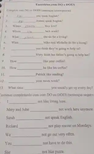 Exercícios com DO e DOES
Complete com DO ou DOES (sentenças interrogativas)
1. __ you speak English?
2. __ Joanne speak English?
3. Where __ they live?
4. Where __ Jack work?
5. What __ she do for a living?
6. What __ Mike and Michelle do for a living?
7. __ you think they're going to help us?
8. __ Mary think her father's going to help her?
9. How __ like your coffee?
10. How __ he like his coffee?
11. __ Patrick like reading?
12. __ your mom work?
13. What time __ you usually get up every day?
Continue completando com com DO ou DOES (sentenças negativ
I __ not like living here.
Mary and John __ not work here anymore.
Sarah __ not speak English.
Richard __ not play soccer on Mondays.
We __ not go out very often.
You __ not have to do this.
She __ not like pizza.