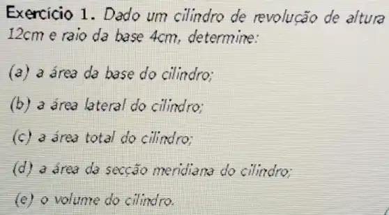 Exercicio 1 . Dado um cilindro de revoluca de altura
12cm e raio da base 4cm determine:
(a) a drea da base do cilindro:
(b) a drea lateral do cilindro;
(c) a drea total do cilindro
(d) a drea da seccão meridiane do cilindro;
volume do cilindro.