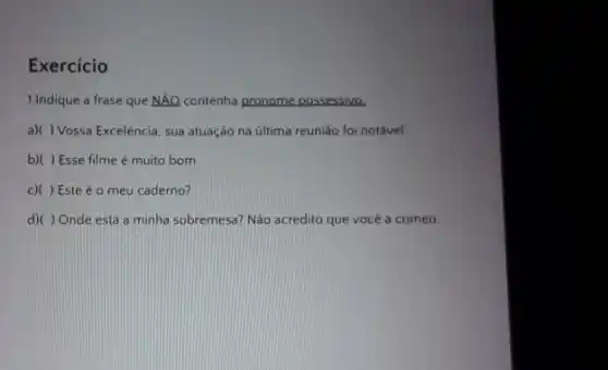 Exercicio
1.Indique a frase que Ntilde (A)Q contenha pronome possessivo.
a)( ) Vossa Excelência sua atuação na última reuniǎo foi notável.
b)( ) Esse filme é muito bom
c)( ) Este é o meu caderno?
d)( ) Onde está a minha sobremesa? Não acredito que vocé a comeu.