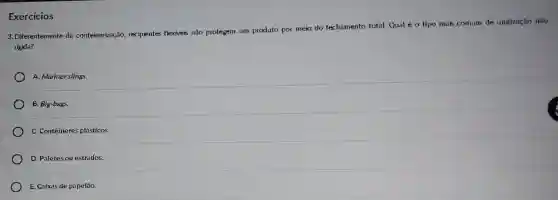 Exercicios
3. Diferentemente da conteinerização recipientes flexiveis não protegem um produto por meio do fechamento total.Qual é o tipo mais comum de unitização não
rigida?
A. Mariner slings.
B. Big-bags.
C. Contêineres plásticos.
D. Paletesou estrados.
E. Caixas de papelão