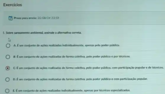 Exercicios
(C) Prazo para envio:31/08/24 23:59
1. Sobre saneamento ambiental assinale a alternativa correta.
A. Eum conjunto de açbes realizadas individualmente, apenas pelo poder público.
B. Eum conjunto de açbes realizadas de forma coletiva.pelo poder público e por técnicos.
C. Eum conjunto de açbes realizadas de forma coletiva pelo poder público, com participação populare de técnicos.
D. Eum conjunto de açbes realizadas de forma coletiva, pelo poder publico e com participação popular.
E. Eum conjunto de açóes realizadas individualmente, apenas por técnicos especializados.