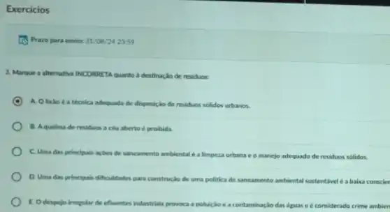 Exercicios
to Prazo para envic: 31/08/242359
3. Marque a altemativa INCORRETA quanto a destinação de residuos:
C
A. Olixǎo éa técnica adequada de disposição de residuos solidos urbanos.
B. Aqueima de residuos a céu aberto é proibida.
C. Uma das principais açdes de saneamento ambiental éa limpeza urbana e o manejo adequado de residuos solidos.
D. Uma das principais dificuldades para construção de uma politica de saneamento ambiental sustentável é a baka conscier
E. Odespejo irregular de efluentes industrials provoca a poluição e a contaminação das águas e é considerado crime ambien