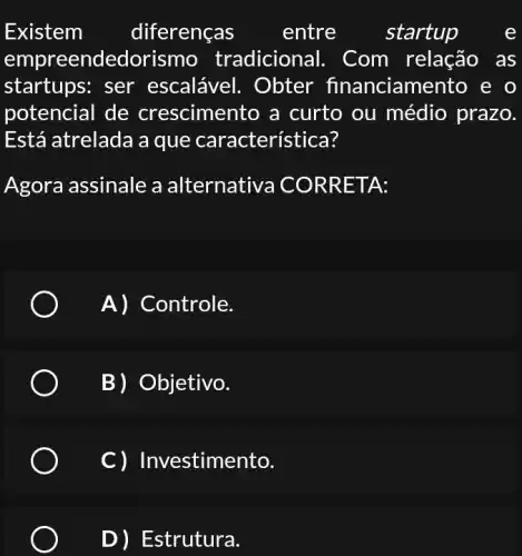 Existem diferenças entre startup	e
empreendedorisn no tradicional.. Com relação as
startups: ser escalável. Obter financiamento , e o
potencial de crescimento a curto ou médio prazo.
Está atrelada a que característica?
Agora assinale a a Iternativa COR RETA:
A) Controle.
B) Objetivo.
C) Investimento.
D) Estrutura.