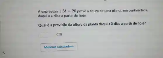 A expressão 1,5t+20 prevê a altura de uma planta em centímetros,
daqui at dias a partir de hoje.
Qual é a previsão da altura da planta daqui a 5 dias a partir de hoje?
square 
cm
Mostrar calculadora