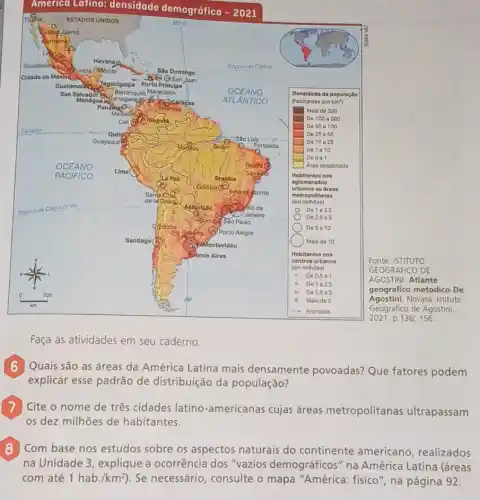 Faça as atividades em seu caderno.
Quais são as áreas da América Latina mais densamente povoadas?Que fatores podem
explicar esse padrão de distribuição da população?
Cite o nome de três cidades latino -americanas cujas áreas metropolitanas ultrapassam
os dez milhões de habitantes.
B
na Unidade 3, explique a ocorrência dos "vazios demográficos" na América Latina (áreas
Com base nos estudos sobre os aspectos naturais do continente americano, realizados
com até 1hab./km^2) . Se necessário, consulte o mapa "América:fisico", na página 92.