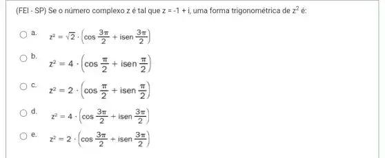 (FEl - SP) Se o número complexo zé tal que z=-1+i uma forma trigonométrica de z^2 é:
a
z^2=sqrt (2)cdot (cos(3pi )/(2)+isen(3pi )/(2))
b.
z^2=4cdot (cos(pi )/(2)+isen(pi )/(2))
C
z^2=2cdot (cos(pi )/(2)+isen(pi )/(2))
) d. .
z^2=4cdot (cos(3pi )/(2)+isen(3pi )/(2))
e.
z^2=2cdot (cos(3pi )/(2)+isen(3pi )/(2))