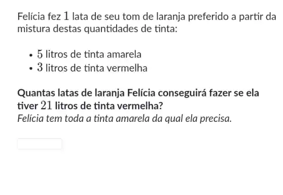 Felicia fez 1 lata de seu tom de laranja preferido a partir da
mistura destas quantidades de tinta:
5 litros de tinta amarela
3 litros de tinta vermelha
Quantas latas de laranja Felícia conseguirá fazer se ela
tiver 21 litros de tinta vermelha?
Felicia tem toda a tinta amarela da qual ela precisa.
square