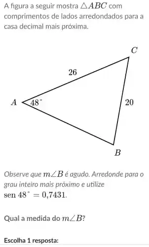 A figura a seguir mostra Delta ABC com
comprimentos ; de lados arredondados para a
casa decimal mais próxima.
Observe que mangle B é agudo .Arredonde para o
grau inteiro mais proximo e utilize
sen 48^circ =0,7431
Qual a medida do mangle B
Escolha 1 resposta: