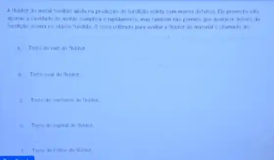 A fluidez do metal fundido ajuda na produção de fundição sólida com menos defeltos. Ele preenche nào
apenas a cavidade do molde completa e rapidamente mas também nào permite que qualquer defelto de
fundição ocorra no objeto fundido. O teste utilizado para avaliar a fluidez do material é chamado de:
A Teste de raiz de fluidez
B Teste oval de fluidez
C. Teste de contomo de fluidez.
D Teste de espiral de fluidez
E Teste de helice de fluidez