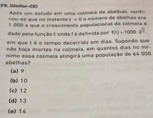 FS. (Unifor-ce)
Após um estudo em uma colmeia de abethas verifi-
cou-se que no instante t=00 número de abethas era
1000e que o crescimento populacional da colmela é
dado pela função f onde fé definida por
f(t)=1000cdot 2^(2t)/(3)
em que téo tempo decorrido em dias. Supondo que
não haja mortes na colmeia, em quantos dias no mi-
nimo essa colmeia atingirá uma população de 64000
abelhas?
(a) 9
(b) 10
(c) 12
(d) 13
(e) 14