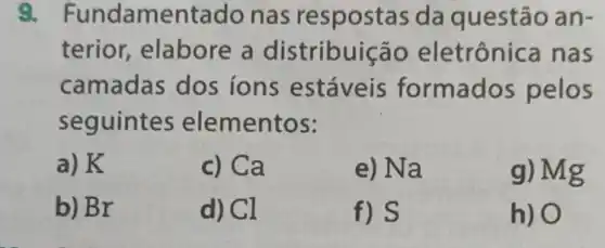 Fundamentado nas respostas da questão an-
terior elabore a distribuição eletrônica nas
camadas dos ions estáveis formados pelos
seguintes elementos:
a) K
c) Ca
e) Na
g) Mg
b) Br
d) Cl
f) S
h) O