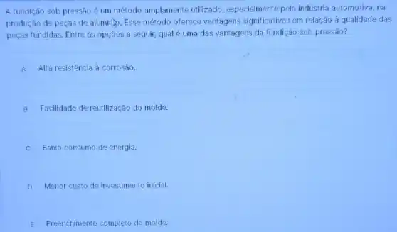 A fundição sob pressão é um método amplamente utilizado, especialmente pela indústria automotiva, na
produção de peças de alumin... Esse método oferece vantagens significativas em relação à qualidade das
peças fundidas. Entre as opções a seguir, qual é uma das vantagens da fundição sob pressão?
A Alta resistência à corrosão.
B Facilidade de reutilização do molde.
Baixo consumo de energia
D Menor custo de investimento inicial.
E Freenchimento completo do molde.