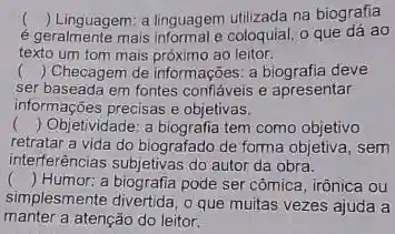 )
é geralmente mais informal e coloquial, o que dá ao
() Linguagem: a linguagem utilizada na biografia
texto um tom mais próximo ao leitor.
() Checagem de informações: a deve
ser baseada em fontes confáveis apresentar
informações precisas e objetivas.
() Objetividade: a biografia tem como objetivo
retratar a vida do biografado de forma objetiva, sem
interferências subjetivas do autor da obra.
() . ) Humor: a biografia pode ser cômica, irônica ou
simplesmente divertida, o que muitas vezes ajuda a
manter a atenção do leitor.