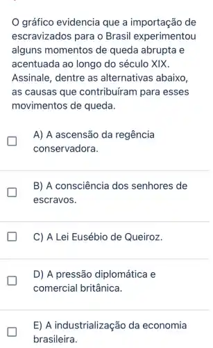 gráfico evidencia que a importação de
escravizados para o Brasil experimentou
alguns momentos de queda abrupta e
acentuada ao longo do século XIX.
Assinale, dentre as alternativas abaixo,
as causas que contribuíram para esses
movimentos de queda.
I
A) A ascensão da regência
conservadora.
greener
B) A consciência dos senhores de
escravos.
C) A Lei Eusébio de Queiroz.
I
D) A pressão diplomática e
comercial britânica.
E) A industrialização da economia
brasileira.