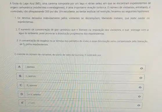A Gruta do Lago Azul (MS), uma caverna composta por um lago e várias salas, em que se encontram espeleotemas de
origem carbonática (estalactites estalagmites), é uma importante atração turistica. O número de visitantes, entretanto, é
controlado, não ultrapassando 300 por dia. Um estudante, ao tentar explicar tal restrição, levantou as seguintes hipóteses:
1. Os detritos deixados indevidamente pelos visitantes se decompoem, liberando metano, que pode oxidar OS
espeleotemas.
2. O aumento da concentração de gás carbônico que é liberado na respiração dos visitantes, e que interage com a
água do ambiente, pode provocar a dissolução progressiva dos espeleotemas.
3. A concentração de oxigênio no ar diminui nos periodos de visita e essa diminuição seria compensada pela liberação
de O_(2) pelos espeleotemas.
controle do número de visitantes, do ponto de vista da Quimica é explicado por
A 1, apenas.
B II, apenas
C III, apenas
D le III, apenas.
E I,II elll.