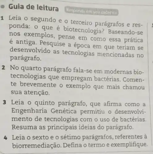 - Guia de leitura
1 Leia o segundo e o terceiro parágrafos e res-
ponda: o que é biotecnologia ? Baseando-se
nos exemplos , pense em como essa prática
é antiga . Pesquise a epoca em que teriam se
desenvolvido as tecnologias mencionadas no
parágrafo.
2 No quarto parágrafo fala-se em modernas bio-
tecnologias que empregam bactérias. Comen-
te brevemente o exemplo que mais chamou
sua atenção.
3 Leia o quinto parágrafo, que afirma como a
Engenharia Genética permitiu o desenvolvi-
mento de tecnologias com o uso de bactérias.
Resuma as principais ideias do parágrafo.
4 Leia o sexto e o sétimo parágrafos a
biorremediação.Defina o termo e exemplifique.
penda em seu caderna