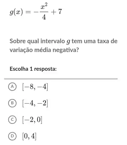 g(x)=-(x^2)/(4)+7
Sobre qual intervalo g tem uma taxa de
variação média negativa?
Escolha 1 resposta:
A [-8,-4]
B [-4,-2]
C [-2,0]
D [0,4]