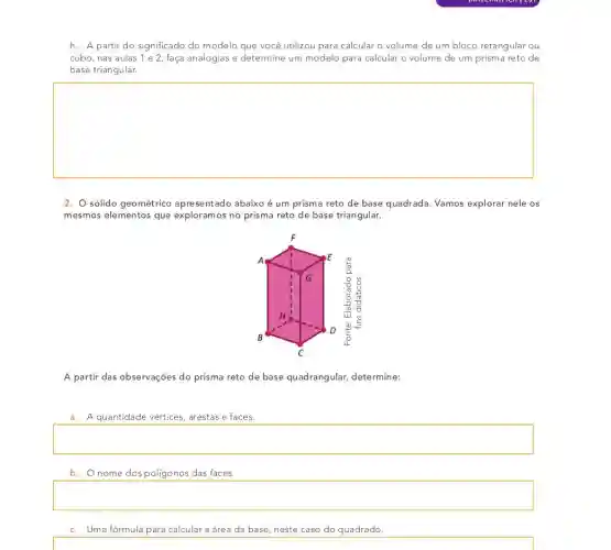 h. A partir do significado do modelo que você utilizou para calcular o volume de um bloco retangular ou
cubo, nas aulas 1 e 2, faça analogias e determine um modelo para calcular o volume de um prisma reto de
base triangular.
square 
2. sólido geométrico apresentado abaixo é um prisma reto de base quadrada. Vamos explorar nele os
mesmos elementos que exploramos no prisma reto de base triangular.
A partir das observações do prisma reto de base quadrangular,determine:
a. A quantidade vértices arestas e faces.
square 
b. Onome dos poligonos das faces.
square 
c. Uma fórmula para calcular a área da base, neste caso do quadrado.