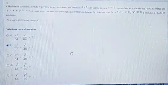 A Hipérbole Equilátera toda hipérbole cujos semi-elxos de medidas a_(e)b sao iguals, ou seja a=b
Nesse caso as equaçóes das retas assintotas sao
y=xey=-x
A partir dos conceitos apresentados determine a equação da hipérbole com focos F1(-10,0),F2(10,0) e eixo real medindo 16
unidades.
Assinale a alternativa correta:
Selecione uma alternativa:
(a)
(x^2)/(64)-(y^2)/(64)=1
A
b)
(x^2)/(36)-(y^2)/(48)=1
c)
(x^2)/(64)-(y^2)/(48)=1
d)
(x^2)/(64)-(y^2)/(36)=1
e)
(x^2)/(64)-(y^2)/(66)=1