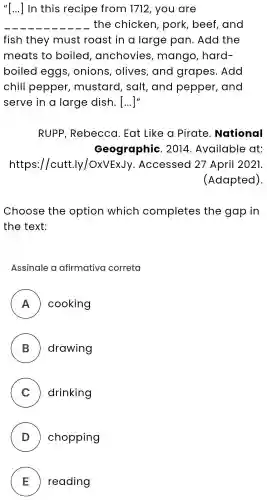 "[...] __ I In this recipe from 1712 , you are
__ . the chicken , pork , beef , and
fish they must roast in a large pan . Add the
meats to boiled , anchovies , mango , hard-
boiled eggs , onions , olives , and grapes . Add
chili pepper , mustard , salt , and pepper , and
serve in a large dish . [...]"
RUPP , Rebecca . Eat Like a Pirate . National
Geographic . 2014 . Available at:
https://cutt.ly/OxVExJy .Accessed 27 April 2021.
(Adapted).
Choose the option which completes the gap in
the text:
Assinale a afirmativa correta
A ) cooking
B ) drawing
C ) drinking
D ) chopping
E ) ) reading