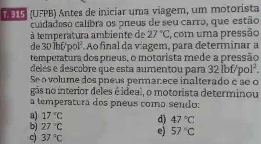 I.315 (UFPB) Antes de iniciar uma viagem, um motorista
cuidadoso calibra os pneus de seu carro , que estão
à temperatura ambiente de 27^circ C ,com uma pressão
de 30lbf/pol^2 Ao final da viagem ,para determinar a
temperatura dos pneus, 0 motorista mede a pressão
deles e descobre que esta aumentou para 32lbf/pol^2
Se o volume dos pneus permanece inalterado e se o
gás no interior deles éideal,o motorista determinou
a temperatura dos pneus como sendo:
a) 17^circ C
d) 47^circ C
b) 27^circ C
e) 57^circ C
c) 37^circ C