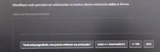 Identifique onde precisam ser adicionados os trechos abaixo ordenando todos os blocos.
Clique nos blocos para ordená-los
"Vock está progredindo, mas precisa melhorar sua pontuação.
(nivel : "intermediario')
gt =100
nivel