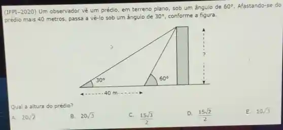 (IFPI-2020) Um observador vê um prédio, em terreno plano, sob um ângulo de
60^circ  Afastando-se do
prédio mais 40 metros passa a vê-lo sob um ângulo de
30^circ  conforme a figura.
Qual a altura do prédio?
D. (15sqrt (2))/(2)
E. 10sqrt (3)
A. 20sqrt (2)
B. 20sqrt (3)
C.
(15sqrt (3))/(2)