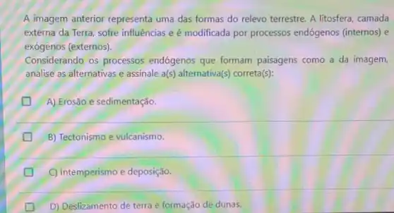 A imagem anterior representa uma das formas do relevo terrestre. A litosfera camada
externa da Terra, sofre influências e é modificada por processos endógenos (internos) e
exógenos (externos).
Considerando os processos endógenos que formam paisagens como a da imagem,
analise as alternativas e assinale a(s) alternativa(s) correta(s):
A) Erosão e sedimentação.
B) Tectonismo e vulcanismo.
C) Intemperismo e deposição.
D) Deslizamento de terra e formação de dunas.