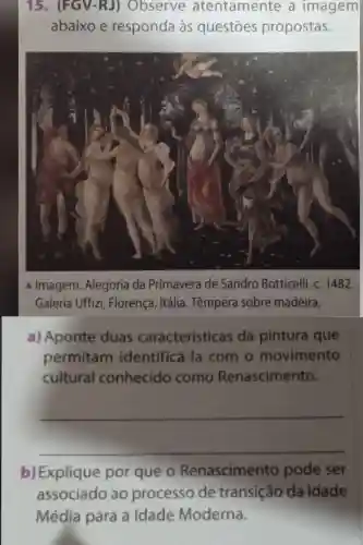 A Imagem:Alegoria da Primavera de Sandro Botticelli , C. 1482.
Galeria Uffizi , Florença , Itália . Têmpera sobre madeira,
a)Aponte duas características da pintura que
permitam identificá-la com . 0 movimento
cultural conhecido como Renascimento.
__
b)Explique por que o Renascimento pode ser
associado ao processo de transição da Idade
Média para a Idade Moderna.