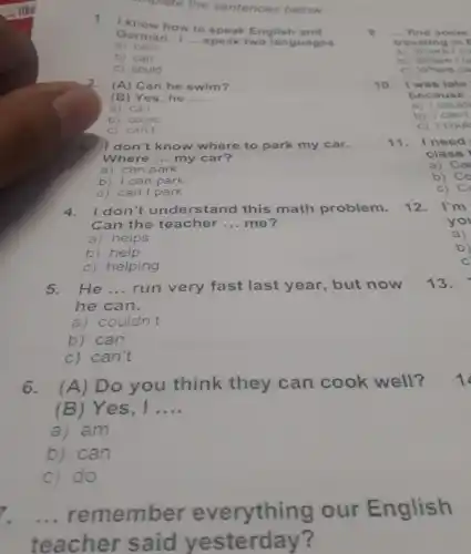 implete the sentences below
1. I know how to speak English and
German. I __ speak two languages.
a ) can't
b) can
c) could
2. (A) Can he swim?
(B) Yes, he __
a) can
b) could
c) can't
3. I don't know where to park my car.
Where __ my car?
a) can park
b) I can park
c) can I park
4. I don't understand this math problem.
Can the teacher __ me?
a) helps
b) help
c) helping
5. He __ run very fast last year, but now
he can.
a) couldn't
b) can
c) can't
6. (A) Do you think they can cook well?
(B) Yes, I __
a) am
b) can
c) do
7. __
remember everything our English
teacher said yesterday?
9. ... find some
traveling in E
a) Where I co
b) Where I c
c) Where ca
10. I was late
because
a) I could
b) I can't
c) I coul