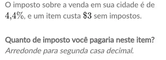 imposto sobre a venda em sua cidade é de
4,4%  , e um item custa 3 sem impostos.
Quanto de imposto você pagaria neste item?
Arredonde para segunda casa decimal.