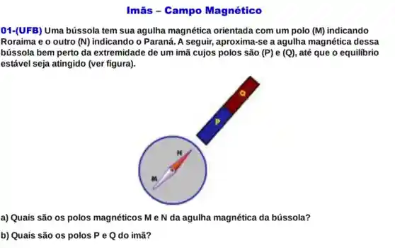 Imǎs - Campo Magnético
01-(UFB) Uma bússola tem sua agulha magnética orientada com um polo (M) indicando
Roraima e o outro (N) indicando o Paraná . A seguir, aproxima -se a aguIha magnética dessa
bússola bem perto da extremidade de um imã cujos polos são (P) e (Q) , até que o equilibrio
estável seja atingido (ver figura).
a) Quais são os polos magnéticos M eN da agulha magnética da bússola?
b) Quais são os polos P e Q do imã?