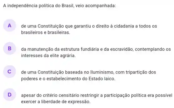 A independência política do Brasil , veio acompanhada:
A
brasileiros e brasileiras.
de uma Constituição que garantiu o direito à cidadania a todos os
B da manutenção da estrutura fundiária e da escravidão , contemplando os
interesses da elite agrária.
de uma Constituição baseada no lluminismo, com tripartição dos
poderes e o estabelecimento do Estado laico.
D apesar do critério censitário restringir a participação política era possivel
exercer a liberdade de expressão.