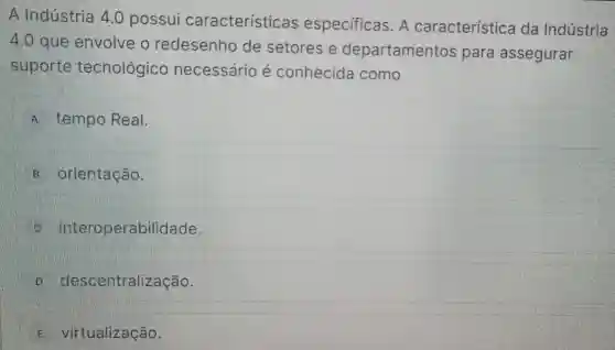 A Indústria 4.0 possui características especificas . A característica da Indústria
4.0 gue envolve o redesenho de setores e departamentos para assegurar
suporte tecnológico necessário e conhecida como
A tempo Real.
orientagão.
interoperabilidade.
descentralizacão.
virtualização.