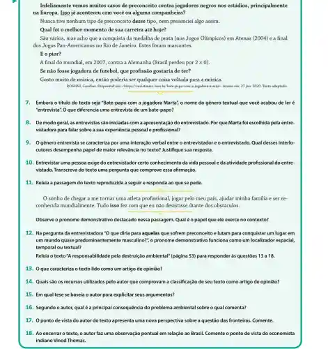 Infelizmente vemos muitos casos de preconceito contra jogadores negros nos estádios, principalmente
na Europa. Isso já aconteceu com você ou alguma companheira?
Nunca tive nenhum tipo de preconceito desse tipo nem presenciei algo assim.
Qual foi o melhor momento de sua carreira até hoje?
São vários, mas acho que a conquista da medalha de prata (nos Jogos Olímpicos) em Atenas (2004) e a final
dos Jogos Pan-Americanos no Rio de Janeiro. Estes foram marcantes.
E o pior?
A final do mundial , em 2007, contra a Alemanha (Brasil perdeu por 2 x 0)
Se não fosse jogadora de futebol, que profissão gostaria de ter?
Gosto muito de música , então poderia ser qualquer coisa voltada para a música.
ROSSINI, Carolina. Disponível em chttps://revistaraca.com.br/bate-papo com-a)/oggalora-marta. Acessoem: 27jan.2020 Texto adaptado
7. Embora o título do texto seja "Bate-papo com a jogadora Marta'o nome do gênero textual que você acabou de ler é
"entrevista". O que diferencia uma entrevista de um bate-papo?
8. De modo geral,as entrevistas são iniciadas com a apresentação do entrevistado. Por que Marta foi escolhida pela entre-
vistadora para falar sobre a sua experiência pessoal e profissional?
9. Ogênero entrevista se caracteriza por uma interação verbal entre o entrevistadore o entrevistado. Qual desses interlo-
cutores desempenha papel de maior relevância no texto?Justifique sua resposta.
10. Entrevistar uma pessoa exige do entrevistador certo conhecimento da vida pessoale da atividade profissional do entre-
vistado. Transcreva do texto uma pergunta que comprove essa afirmação.
11. Releia a passagem do texto reproduzida a seguir e responda ao que se pede.
__
sonho de chegar a me tornar uma atleta profissional, jogar pelo meu país, ajudar minha familia e ser re-
conhecida mundialmente Tudo isso fez com que eu não desistisse diante dos obstáculos.
__
Observe o pronome demonstrativo destacado nessa passagem. Qualé o papel que ele exerce no contexto?
12. Na pergunta da entrevistadora "O que diria para aquelas que sofrem preconceito e lutam para conquistar um lugar em
um mundo quase predominantemente masculino?", o pronome demonstrativo funciona como um localizador espacial,
temporal ou textual?
Releia o texto "A responsabilidade pela destruição ambiental" (página 53) para responder às questões 13 a 18.
13. Oque caracteriza o texto lido como um artigo de opinião?
14. Quais são os recursos utilizados pelo autor que comprovam a classificação de seu texto como artigo de opinião?
15. Em qual tese se baseia o autor para explicitar seus argumentos?
16. Segundo o autor qual é a principal consequência do problema ambiental sobre o qual comenta?
17. 0 ponto de vista do autor do texto apresenta uma nova perspectiva sobre a questão das fronteiras. Comente.
18. Ao encerrar o texto, o autor faz uma observação pontual em relação ao Brasil. Comente o ponto de vista do economista
indiano Vinod Thomas.