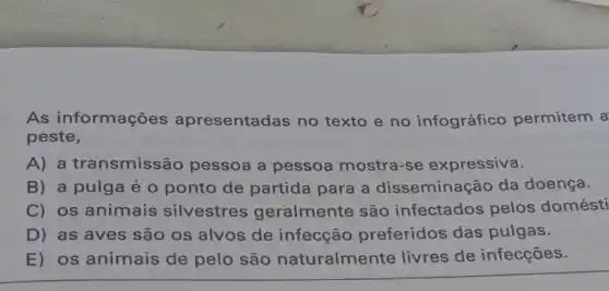 As informações apresentadas no texto e no infográfico permitem a
peste,
A) a transmissão pessoa a pessoa mostra-se expressiva.
B) a pulga é o ponto de partida para a disseminação da doença.
C) os animais silvestres geralmente são infectados pelos domésti
D) as aves são os alvos de infecção preferidos das pulgas.
E) os animais de pelo são naturalmente livres de infecções.