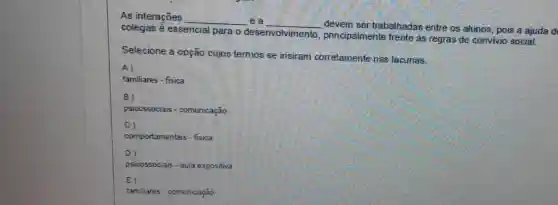 As interações __ e a __
devem ser trabalhadas entre os alunos, pois a ajuda d
colegas é essencial para o desenvolvimento principalmente frente as regras de convivio social.
Selecione a opção cujos termos se insiram corretamente nas lacunas.
A)
familiares - fisica
B
psicossociais - comunicação
C)
comportamentais - fisica
D
psicossociais - aula expositiva
E)
familiares - comunicação