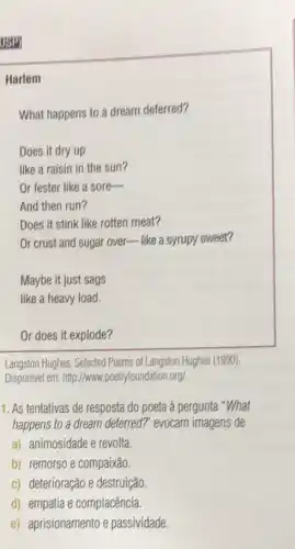ISPI
Harlem
What happens to a dream deferred?
Does it dry up
like a raisin in the sun?
Or fester like a sore-
And then run?
Does it stink like rotten meat?
Or crust and sugar over like a syrupy sweet?
Maybe it just sags
like a heavy load.
Or does it explode?
Langston Hughes, Selected Poems of Langston Hughes (1990).
Disponivel em: http://www ,poetryfoundation.org/.
1. As tentativas de resposta do poeta à pergunta "What
happens to a dream deferred?" evocam imagens de
a) animosidade e revolta.
b) remorso e compaixão.
c) deterioração e destruição.
d) empatia e complacência
e) aprisionamento e passividade.