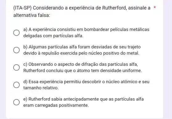 (ITA-SP)Considerando a experiência de Rutherford , assinale a
alternativa falsa:
a) A experiência consistiu em bombardear películas metálicas
delgadas com partículas alfa.
b) Algumas partículas alfa foram desviadas de seu trajeto
devido à repulsão exercida pelo núcleo positivo do metal
c) Observando o aspecto de difração das partículas alfa,
Rutherford concluiu que o átomo tem densidade uniforme.
d) Essa experiência permitiu descobrir o núcleo atômico e seu
tamanho relativo.
e) Rutherford sabia antecipadamen te que as partículas alfa
eram carregadas positivamente.