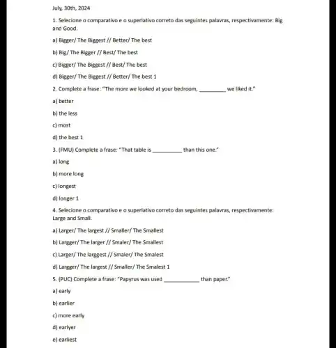 July, 30th, 2024
1. Selecione o comparativo e o superlativo correto das seguintes palavras, respectivamente Big
and Good.
a) Bigger/ The Biggest // Better/ The best
b) Big/ The Bigger//Best/ The best
c) Bigger/ The Biggest //Best/ The best
d) Bigger/ The Biggest // Better/ The best 1
2. Complete a frase "The more we looked at your bedroom, __ we liked it."
a) better
b) the less
c) most
d) the best 1
3. (FMU) Complete a frase: "That table is __ than this one."
a) long
b) more long
c) longest
d) longer 1
4. Selecione o comparativo e o superlativo correto das seguintes palawas, respectivamente:
Large and Small.
a) Larger/The largest//Smaller/The Smallest
b) Largger/The larger// Smaler/The Smallest
c) Larger/The larggest// Smaler/The Smalest
d) Largger/The largest// Smaller/The Smalest 1
5. (PUC) Complete a frase: "Papyrus was used __ than paper."
a) early
b) earlier
c) more early
d) earlyer
e) earliest