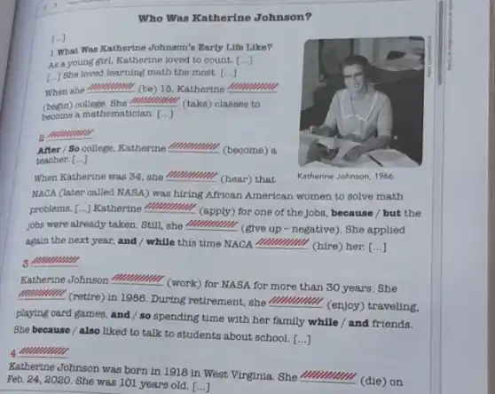 Who Was Katherine Johnson?
1 What Was Kathertne Johnson's Early Life Like?
As a young girl Katherine loved to count [...]
[...] She loved learning math the most. [...]
When she mummul (be)16, Katherine mmmm
(begin) college. She ''ll
mmmm
(take) classes to
become a mathematioian. [..]
__ mmmmm
After / So college Katherine __ (become) a
teacher.[...]
Katherine Johnson, 1966.
When Katherine was 34 she __ (hear) that
NACA (later called NASA)was hiring African American women to solve math
problems. [...] Katherine __ (apply) for one of the jobs because / but the
jobs were already taken Still, she __
(give up - negative)She applied
again the next year and / while this time NACA __ (hire) her. ()
3 IIIIIIIIIII
Katherine Johnson mummull (work) for NASA for more than 30 years. She
mummul (retire) in 1986 During retirement, she
__
(enjoy) traveling,
playing card games, and / so spending time with her family while / and friends.
She because / also liked to talk to students about school. [...]
__
Katherine Johnson was born in 1918 in West Virginia. She
__
(die) on Feb.24,2020.
She was 101 years old. [...]
[...]