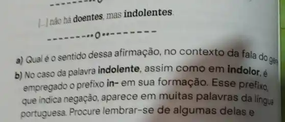 L. Inão há doentes, mas indolentes.
a) Qualéo sentido dessa afirmação no contexto da fala do gen
b) No caso da palavra indolente , assim como em indolor, é
empregado o prefixo in- em sua formação Esse prefixo,
que indica negação, aparece em muitas palavras da lingua
portuguesa Procure lembrar-se de algumas delas e